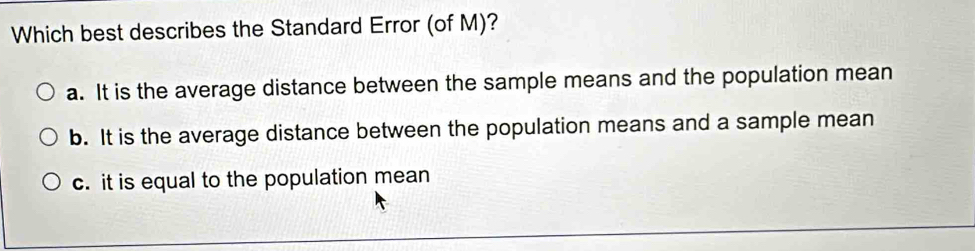 Which best describes the Standard Error (of M)?
a. It is the average distance between the sample means and the population mean
b. It is the average distance between the population means and a sample mean
c. it is equal to the population mean