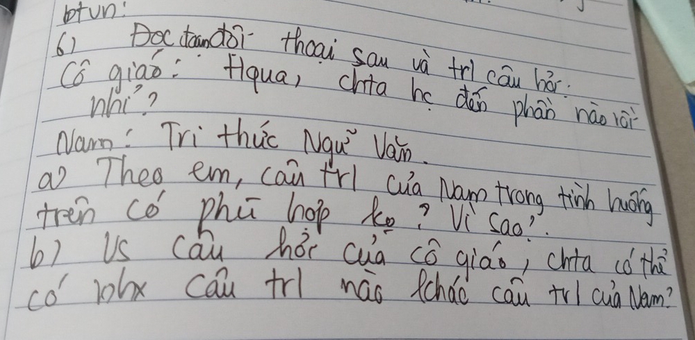 otun: 
6) 
Doctandor thcai sau và trl cāu há 
Có giao: fiqua, chia hedǎn phān nào iài 
What? 
Nam: Tri thuc Nqu Van. 
a Theo em, can frl cua Nam trong tinh huong 
tren cǒ phú hop ke? Vi Sao 
b) Us cóu hói cua có qiáo; chta có th 
co' 1ohx cau tr náo fcháo cau trl cuà Nem?