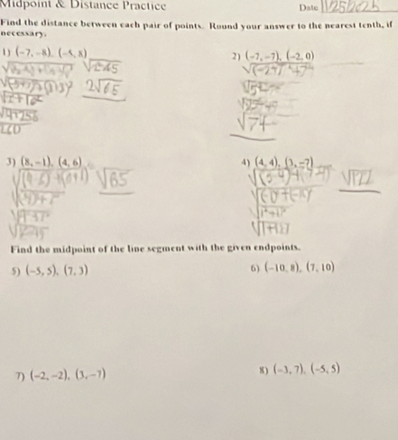 Midpoint & Distance Practice Date_ 
Find the distance between each pair of points. Round your answer to the nearest tenth, if 
necessary. 
1 ) (-7,-8), (-5,8) 2) (-7,-7), (-2,0)
3) (8,-1),(4,6) 4) (4,4), (3,-7)
Find the midpoint of the line segment with the given endpoints. 
5) (-5,5), (7,3) 6) (-10,8), (7,10)
7) (-2,-2),(3,-7) 8 ) (-3,7), (-5,5)