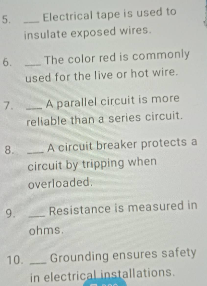 Electrical tape is used to 
insulate exposed wires. 
6. _The color red is commonly 
used for the live or hot wire. 
7._ 
A parallel circuit is more 
reliable than a series circuit. 
8. _A circuit breaker protects a 
circuit by tripping when 
overloaded. 
9. _Resistance is measured in 
ohms. 
10. _Grounding ensures safety 
in electrical installations.