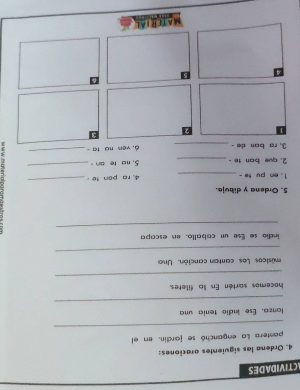 CTIVIDADES 
4. Ordena las siguientes oraciones: 
_ 
pantera La enganchó se jardín. en el 
lanza. Ese indio tenía una 
_ 
hacemos sartén En la filetes. 
_ 
músicos Los cantan canción. Una 
_ 
indio se Ese un caballo. en escapa 
_ 
5. Ordena y dibuja. 
1. en pu te - _4, ra pan te - 
_ 
2. que ban te - _5. na te an - 
_ 
3. ra ban de -_ 6. ven na ta - 
_ 
3 
a 
2 
6 
4 
5 
MATERIAL