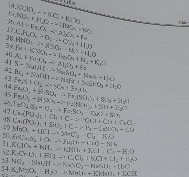 TM Liên
34.KClO_3to KCl+KClO_4
35
36. NO_2+H_2Oto HNO_3+NO
37. Al+Fe_xO_yto Al_2O_3+Fe
Giáo
38.HNO_2to HNO_3+NO+H_2O C_xH_yO_z+O_2to CO_2+H_2O
39.Fe+KNO_3to Fe_2O_3+N_2+K_2O
40.Al+Fe_3O_4to Al_2O_3+Fe
41.S+NaOHto Na_2SO_4+Na_2S+H_2O
42.Br_2+NaOHto NaBr+NaBrO_3+H_2O
43.Fe_2S+O_2to SO_2+Fe_2O_3
44.Fe_xO_y+H_2SO_4to Fe_2(SO_4)_3+SO_2+H_2O
46. Fe_xO_y+HNO_3to Fe(NO_3)_3+NO+H_2O
47.
48. Ca_3(PO_4)_2+Cl_2+Cto POCl+CO+CaCl_2 FeCu_2S_2+O_2to Fe_2SO_3+CuO+SO_2
49. MnO_2+HCl->MnCl_2+Cl_2+H_2O Ca_3(PO_4)_2+SiO_2+Cto P_4+CaSiO_3+CO
50. FeCu_2S_2+O_2to Fe_2O_3+CuO+SO_2
51. KClO_3+NH_3to KNO_3+KCl+Cl_2+H_2O
52. K_2Cr_2O_7+HClto CrCl_3+KCl+Cl_2+H_2O
53. NO_2+NaOHto NaNO_3+NaNO_2+H_2O
54. K_2MnO_4+H_2Oto MnO_2+KMnO_4+KOH
55