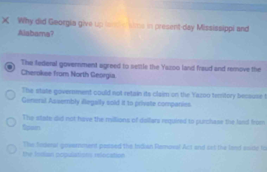 Why did Georgia give up land ch ms in present-day Mississippi and
Alabama?
The federal government agreed to settle the Yazoo land fraud and remove the
Cherokee from North Georgia
The state government could not retain its claim on the Yazoo teritory because t
General Assembly illegally sold it to private companies
The state did not have the millions of dollars required to purchase the land from
Spain.
The federal government passed the Indian Removal Act and set the land aside to
the Indian populations relocation