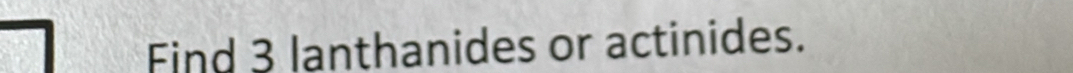 Find 3 lanthanides or actinides.