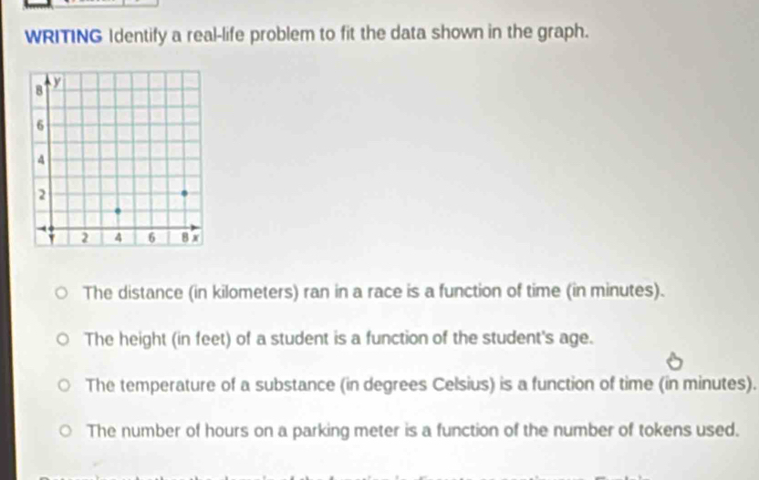 WRITING Identify a real-life problem to fit the data shown in the graph.
The distance (in kilometers) ran in a race is a function of time (in minutes).
The height (in feet) of a student is a function of the student's age.
The temperature of a substance (in degrees Celsius) is a function of time (in minutes).
The number of hours on a parking meter is a function of the number of tokens used.