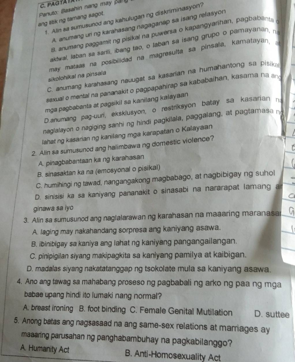 Panuto: Basahin nang may pany
ang titik ng tamang sagot.
1. Alin sa sumusunod ang kahulugan ng diskriminasyon?
A. anumang uri ng karahasang nagaganap sa isang relasyon
B. anumang paggamit ng pisikal na puwersa o kapangyarihan, pagbabanta 
aktwal, laban sa sarili, ibang tao, o laban sa isang grupo o pamayanan, na
may mataas na posibilidad na magresulta sa pinsala, kamatayan, a
sikolohikal na pinsala
C. anumang karahasang nauugat sa kasarian na humahantong sa pisika
sexual o mental na pananakit o pagpapahirap sa kababaihan, kasama na ang
mga pagbabanta at pagsikil sa kanilang kalayaan
D.anumang pag-uuri, eksklusyon, o restriksyon batay sa kasarian na
naglalayon o nagiging sanhi ng hindi pagkilala, paggalang, at pa ta asa n
lahat ng kasarian ng kanilang mga karapatan o Kalayaan
2. Alin sa sumusunod ang halimbawa ng domestic violence?
A. pinagbabantaan ka ng karahasan
B. sinasaktan ka na (emosyonal o pisikal)
C. humihingi ng tawad, nangangakong magbabago, at nagbibigay ng suhol
D. sinisisi ka sa kaniyang pananakit o sinasabi na nararapat lamang ar
ginawa sa iyo
3. Alin sa sumusunod ang naglalarawan ng karahasan na maaaring maranasa
A. laging may nakahandang sorpresa ang kaniyang asawa.
B. ibinibigay sa kaniya ang lahat ng kaniyang pangangailangan.
C. pinipigilan siyang makipagkita sa kaniyang pamilya at kaibigan.
D. madalas siyang nakatatanggap ng tsokolate mula sa kaniyang asawa.
4. Ano ang tawag sa mahabang proseso ng pagbabali ng arko ng paa ng mga
babae upang hindi ito lumaki nang normal?
A. breast ironing B. foot binding C. Female Genital Mutilation D. suttee
5. Anong batas ang nagsasaad na ang same-sex relations at marriages ay
maaaring parusahan ng panghabambuhay na pagkabilanggo?
A. Humanity Act B. Anti-Homosexuality Act