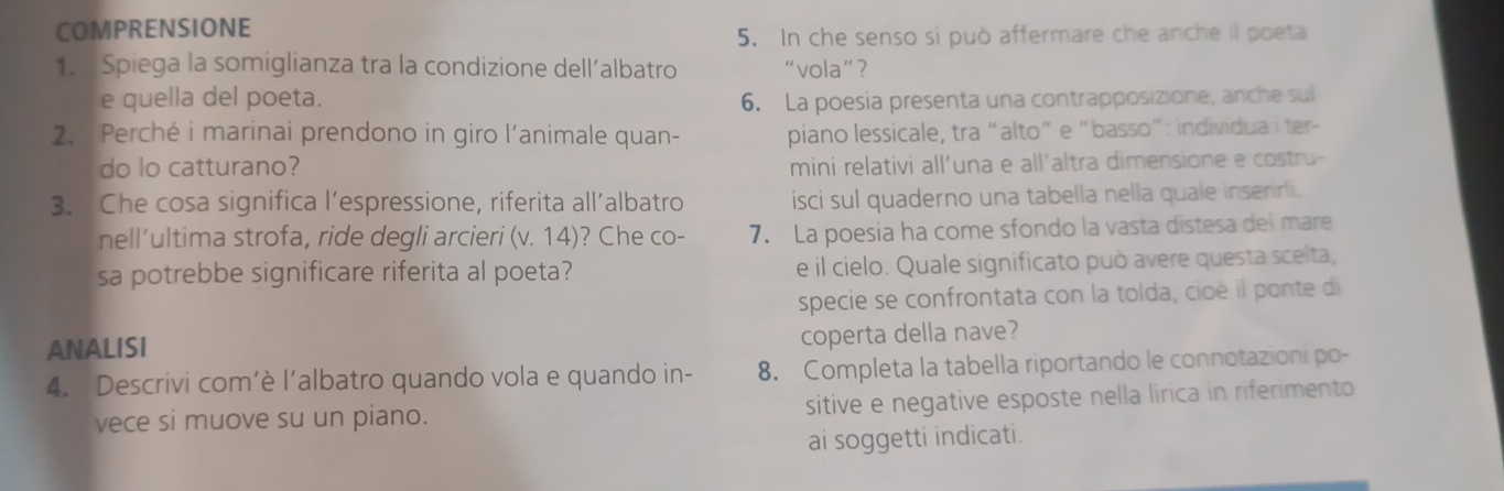 COMPRENSIONE 
5. In che senso si può affermare che anche il poeta 
1. Spiega la somiglianza tra la condizione dell’albatro “vola”? 
e quella del poeta. 6. La poesia presenta una contrapposizione, anche sul 
2. Perché i marinai prendono in giro l’animale quan- piano lessicale, tra “alto” e “basso”: individua i ter- 
do lo catturano? mini relativi all’una e all´altra dimensione e costru- 
3. Che cosa significa l’espressione, riferita all’albatro isci sul quaderno una tabella nella quale inserirli. 
nell’ultima strofa, ride degli arcieri (v. 14)? Che co- 7. La poesia ha come sfondo la vasta distesa del mare 
sa potrebbe significare riferita al poeta? e il cielo. Quale significato può avere questa scelta, 
specie se confrontata con la tolda, cioè il ponte di 
ANALISI 
coperta della nave? 
4. Descrivi com’è l’albatro quando vola e quando in- 8. Completa la tabella riportando le connotazioni po- 
vece si muove su un piano. sitive e negative esposte nella lirica in riferimento 
ai soggetti indicati.