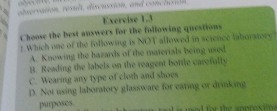 observation, resuli, discussion, and conclusion.

Exercise 1.3
Choose the best answers for the following questions
1.Which one of the following is NOT allowed in science laboratory?
A. Knowing the hazards of the materials being used
B. Reading the labels on the reagent bottle carefully
C. Wearing any type of cloth and shoes
D. Not using laboratory glassware for eating or drinking
purposes.