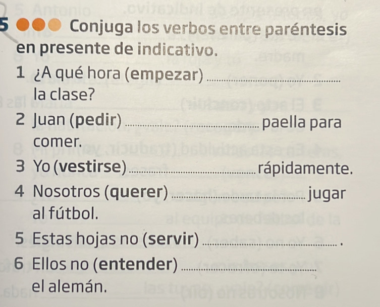 Conjuga los verbos entre paréntesis 
en presente de indicativo. 
1 A qué hora (empezar)_ 
la clase? 
2 Juan (pedir) _paella para 
comer. 
3 Yo (vestirse) _rápidamente. 
4 Nosotros (querer) _jugar 
al fútbol. 
5 Estas hojas no (servir)_ 
. 
6 Ellos no (entender)_ 
el alemán.