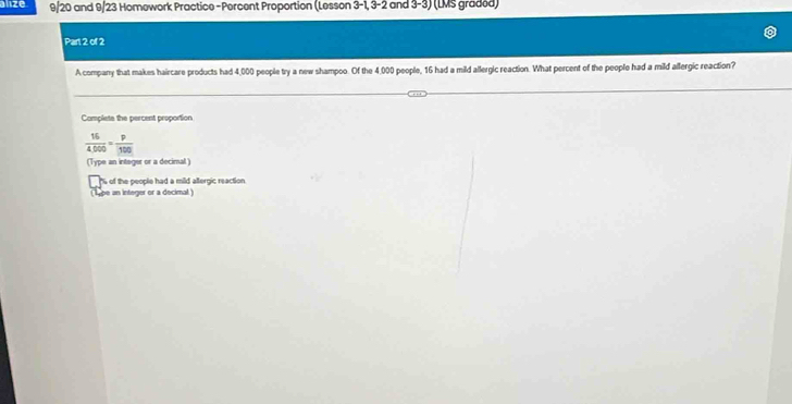 alize 9/20 and 9/23 Homework Practice-Percent Proportion (Lesson 3-1, 3-2 and 3-3) (LMS graded) 
Part 2 of 2 
A company that makes haircare products had 4,000 people try a new shampoo. Of the 4,000 people, 16 had a mild allergic reaction. What percent of the people had a mild allergic reaction? 
Camplete the percent proportion
 16/4,000 = p/100 
(Type an integer or a decimal ) 
s of the people had a mild allergic reaction. 
(ope an integer or a decimal )