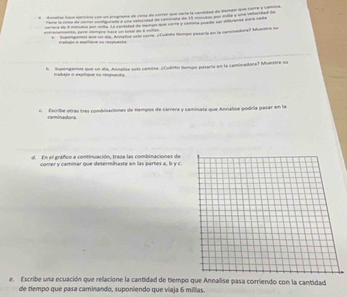 Annalise hace ejercicio con un programa de cinta de correr que varía la cantidad de tiempo que corre y camina. 
Tiene la cinta de correr configurada a una velocidad de caminata de 15 minutos por milia y una velocidad de 
carrera de 9 minutos por milla. La cantidad de tiempo que corre y camina puede ser diferente para cada 
entrenamiento, pero siempre hace un total de 6 millas. 
a. Supongamos que un día, Annalise solo corre. ¿Cuánto tiempo pasaría en la caminadora? Muestre su 
trabajo o explíque su respuesta. 
b. Supongamos que un día, Annalise solo camina. ¿Cuánto tiempo pasaría en la caminadora? Muestre su 
trabajo o explique su respuesta 
c. Escribe otras tres combinaciones de tiempos de carrera y caminata que Annalise podría pasar en la 
caminadora. 
d. En el gráfico a continuación, traza las combinaciones de 
correr y caminar que determínaste en las partes a, b y c. 
e. Escribe una ecuación que relacione la cantidad de tiempo que Annalise pasa corriendo con la cantidad 
de tiempo que pasa caminando, suponiendo que viaja 6 millas.