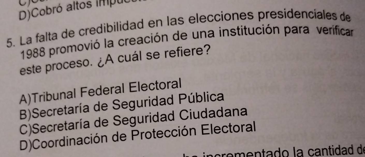 D)Cobró altos impuci
5. La falta de credibilidad en las elecciones presidenciales de
1988 promovió la creación de una institución para verificar
este proceso. ¿A cuál se refiere?
A)Tribunal Federal Electoral
B)Secretaría de Seguridad Pública
C)Secretaría de Seguridad Ciudadana
D)Coordinación de Protección Electoral
crementado la cantidad de