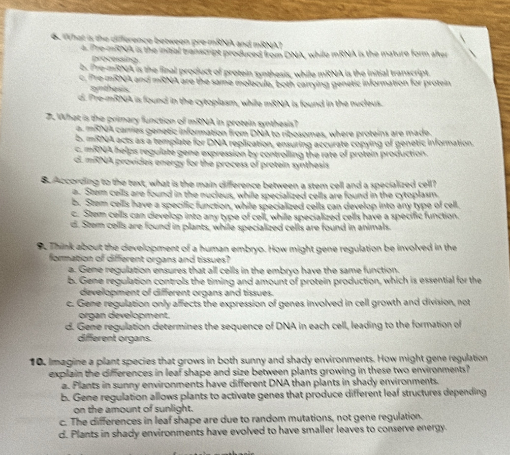 What is the difference between pre-mRNA and mRNA?
4. Pre-mRNA is the inibal transcript produced from DNA, while mRNA is the mature form after
processing.
b. Pre-mRNA is the final product of protein synthesis, while mRNA is the initial transcript
c. Pre mRNA and mRNA are the same molecule, both carrying genetic information for protein
synthesis.
d. Pre-mRNA is found in the cytoplasm, while mRNA is found in the nucleus.
7. What is the primary function of mRNA in protein synthesis?
a mRNA carries genetic information from DNA to ribosomes, where proteins are made.
b. mRNA acts as a template for DNA replication, ensuring accurate copying of genetic information.
c. mRNA helps regulate gene expression by controlling the rate of protein production.
d. mRNA provides energy for the process of protein synthesis
8. According to the text, what is the main difference between a stem cell and a specialized cell?
a. Stem cells are found in the nucleus, while specialized cells are found in the cytoplasm
b. Stem cells have a specific function, while specialized cells can develop into any type of cell.
c. Stem cells can develop into any type of cell, while specialized cells have a specific function.
d. Stem cells are found in plants, while specialized cells are found in animals.
9. Think about the development of a human embryo. How might gene regulation be involved in the
formation of different organs and tissues?
a. Gene regulation ensures that all cells in the embryo have the same function.
b. Gene regulation controls the timing and amount of protein production, which is essential for the
development of different organs and tissues.
c. Gene regulation only affects the expression of genes involved in cell growth and division, not
organ development.
d. Gene regulation determines the sequence of DNA in each cell, leading to the formation of
different organs.
10. Imagine a plant species that grows in both sunny and shady environments. How might gene regulation
explain the differences in leaf shape and size between plants growing in these two environments?
a. Plants in sunny environments have different DNA than plants in shady environments.
b. Gene regulation allows plants to activate genes that produce different leaf structures depending
on the amount of sunlight.
c. The differences in leaf shape are due to random mutations, not gene regulation.
d. Plants in shady environments have evolved to have smaller leaves to conserve energy.