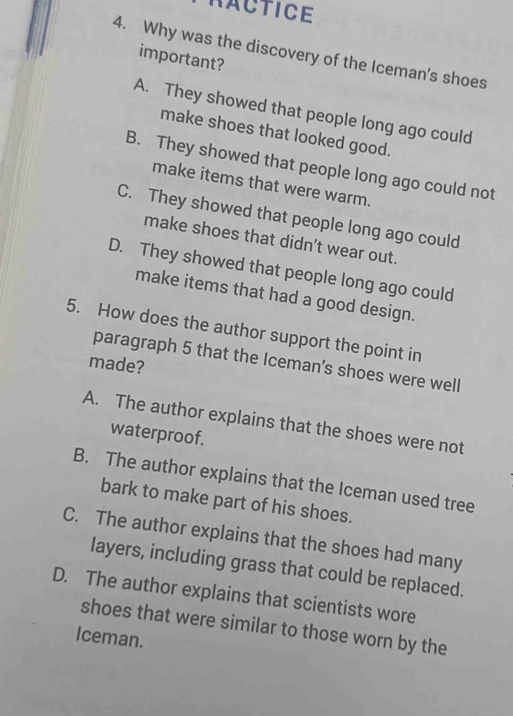 RACTICE
4. Why was the discovery of the Iceman's shoes
important?
A. They showed that people long ago could
make shoes that looked good.
B. They showed that people long ago could not
make items that were warm.
C. They showed that people long ago could
make shoes that didn't wear out.
D. They showed that people long ago could
make items that had a good design.
5. How does the author support the point in
paragraph 5 that the Iceman's shoes were well
made?
A. The author explains that the shoes were not
waterproof.
B. The author explains that the Iceman used tree
bark to make part of his shoes.
C. The author explains that the shoes had many
layers, including grass that could be replaced.
D. The author explains that scientists wore
shoes that were similar to those worn by the
Iceman.