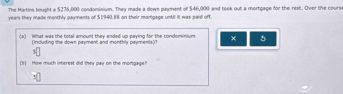 The Martins bought a $276,000 condominium. They made a down payment of $46,000 and took out a mortgage for the rest. Over the course
years they made monthly payments of $1940.88 on their mortgage until it was paid off. 
(a) What was the total amount they ended up paying for the condominium 
× 
(including the down payment and monthly payments)? 
ς 
(b) How much interest did they pay on the mortgage? 
S