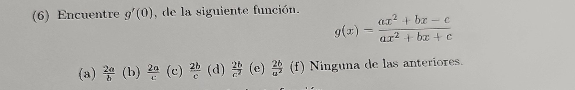 (6) Encuentre g'(0) , de la siguiente función.
g(x)= (ax^2+bx-c)/ax^2+bx+c 
(a)  2a/b  (b)  2a/c  (c)  2b/c  (d)  2b/c^2  (e)  2b/a^2  (f) Ninguna de las anteriores.