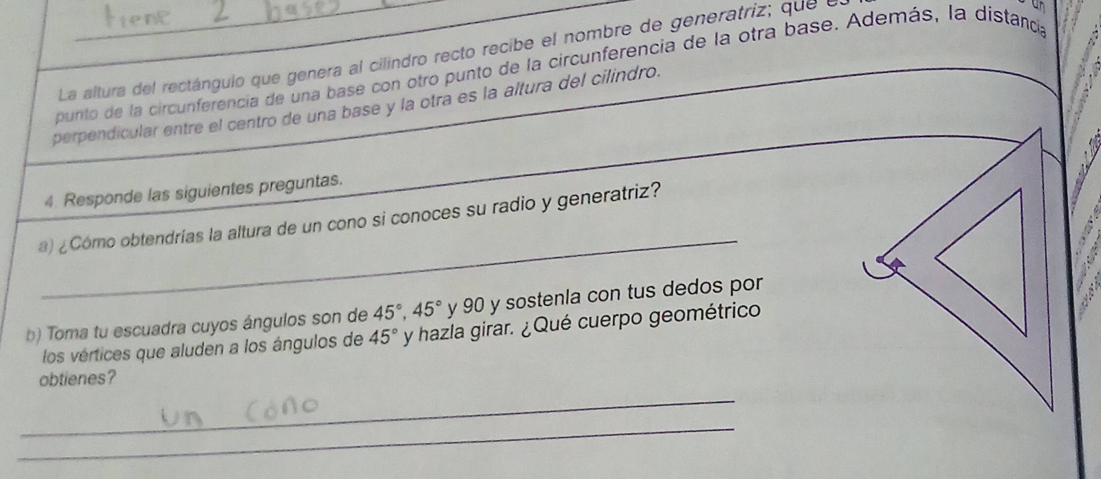 La altura del rectángulo que genera al cilindro recto recibe el nombre de generatriz; que e 
punto de la circunferencia de una base con otro punto de la circunferencia de la otra base. Además, la distanca on 
perpendicular entre el centro de una base y la otra es la altura del cilindro. 
4 Responde las siguientes preguntas. 
_ 
) ¿Cómo obtendrías la altura de un cono si conoces su radio y generatriz? 
b) Toma tu escuadra cuyos ángulos son de 45°, 45° y 90 y sostenla con tus dedos por 
los vértices que aluden a los ángulos de 45° y hazla girar. ¿Qué cuerpo geométrico 
obtienes? 
_ 
_