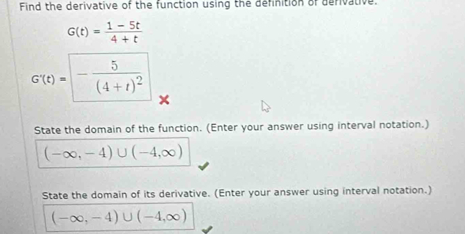 Find the derivative of the function using the definition of derivative.
G(t)= (1-5t)/4+t 
G'(t)=□ -frac 5(4+t)^2
State the domain of the function. (Enter your answer using interval notation.)
(-∈fty ,-4)∪ (-4,∈fty )
State the domain of its derivative. (Enter your answer using interval notation.)
(-∈fty ,-4)∪ (-4,∈fty )