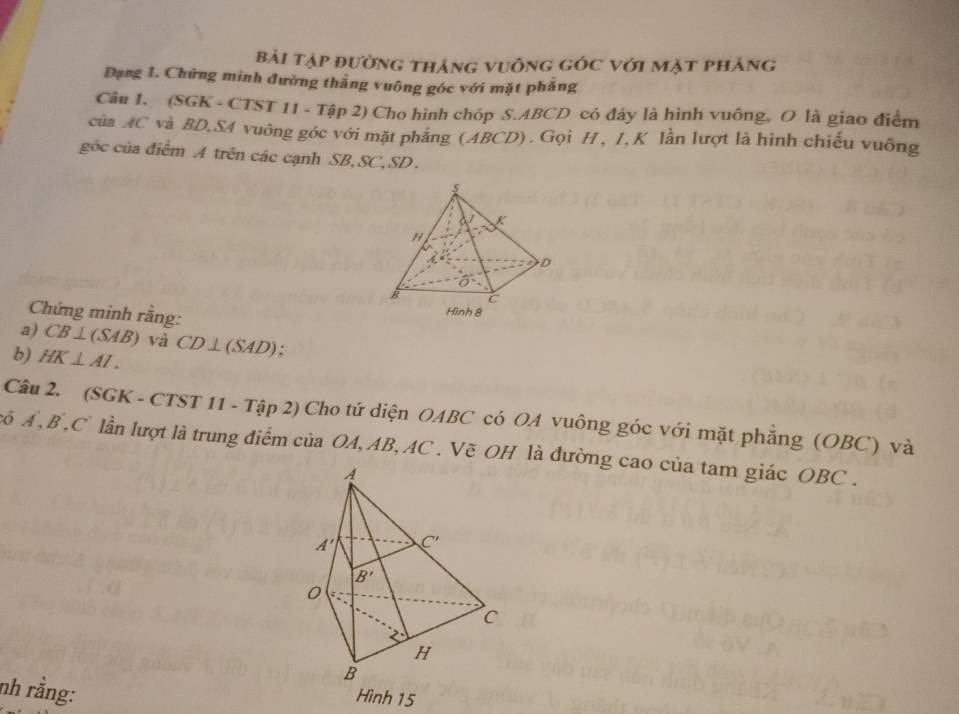 bải tập đường thảng vuông góc với mặt phảng
Dạng 1. Chứng minh đường thăng vuông góc với mặt phẳng
Câu 1. (SGK - CTST 11 - Tập 2) Cho hình chóp S.ABCD có đáy là hình vuông, O là giao điểm
của AC và BD,SA vuông góc với mặt phẳng (ABCD). Gọi H, I,K lần lượt là hình chiếu vuông
góc của điễm A trên các cạnh SB,SC,SD.
Chứng minh rằng:
a) CB⊥ (SAB) và
b) HK⊥ AI. CD⊥ (SAD);
Câu 2. (SGK - CTST 11 - Tập 2) Cho tứ diện OABC có OA vuông góc với mặt phẳng (OBC) và
có Á ,B ,C lần lượt là trung điểm của OA, AB, AC . Vẽ OH là đường cao của tam giác OBC .
nh rằng:
Hình 15