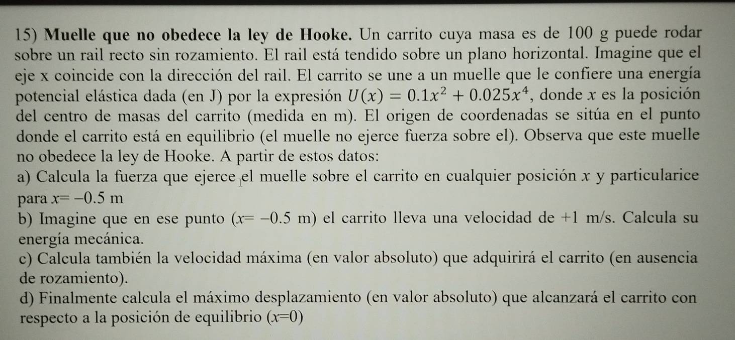 Muelle que no obedece la ley de Hooke. Un carrito cuya masa es de 100 g puede rodar 
sobre un rail recto sin rozamiento. El rail está tendido sobre un plano horizontal. Imagine que el 
eje x coincide con la dirección del rail. El carrito se une a un muelle que le confiere una energía 
potencial elástica dada (en J) por la expresión U(x)=0.1x^2+0.025x^4 , donde x es la posición 
del centro de masas del carrito (medida en m). El origen de coordenadas se sitúa en el punto 
donde el carrito está en equilibrio (el muelle no ejerce fuerza sobre el). Observa que este muelle 
no obedece la ley de Hooke. A partir de estos datos: 
a) Calcula la fuerza que ejerce el muelle sobre el carrito en cualquier posición x y particularice 
para x=-0.5m
b) Imagine que en ese punto (x=-0.5m) el carrito lleva una velocidad de +1 m/s. Calcula su 
energía mecánica. 
c) Calcula también la velocidad máxima (en valor absoluto) que adquirirá el carrito (en ausencia 
de rozamiento). 
d) Finalmente calcula el máximo desplazamiento (en valor absoluto) que alcanzará el carrito con 
respecto a la posición de equilibrio (x=0)