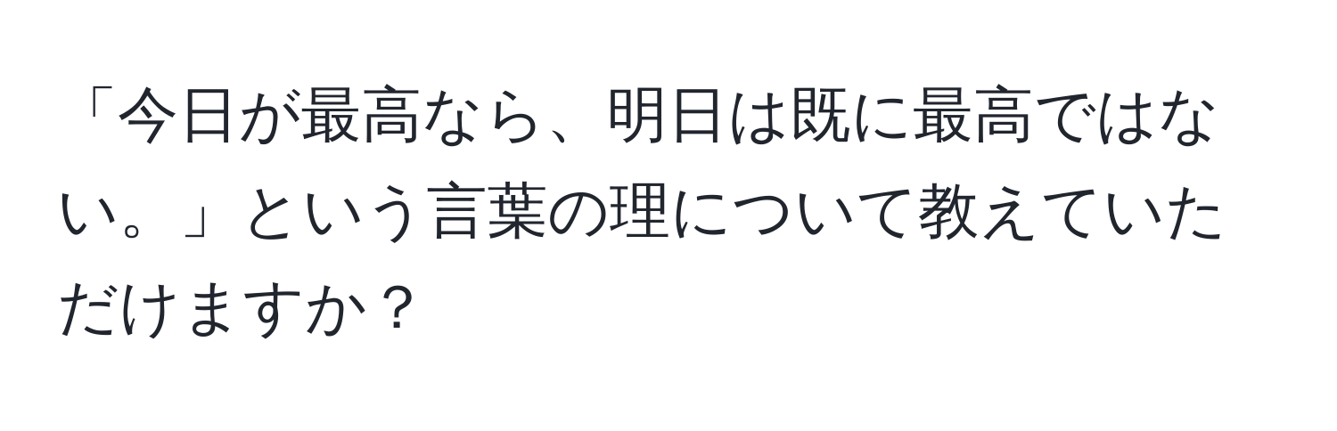 「今日が最高なら、明日は既に最高ではない。」という言葉の理について教えていただけますか？