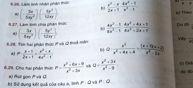 Làm tính nhân phân thức: 
b)  (x^2-x)/2x+1 ·  (4x^2-1)/x^3-1 . a) overline xoverline x
a) (- 3x/5xy^2 )· (- 5y^2/12xy ) : b) Theo 
6.27. Làm tính chia phân thức: Do đó overline c
b)  (4x^2-1)/8x^3-1 : (4x^2+4x+1)/4x^2+2x+1 . 
a) (- 3x/5xy^2 ):(- 5y^2/12xy ); Vậy overline x(
6.28. Tìm hai phân thức P và Q thoả mãn: 
a) P·  (x+1)/2x+1 = (x^2+x)/4x^2-1 ; b) Q:  x^2/x^2+4x+4 = ((x+1)(x+2))/x^2-2x . 
6.29. Cho hai phân thức P= (x^2+6x+9)/x^2+3x  và Q= (x^2+3x)/x^2-9 . c) Giá 
do đó 
a) Rút gọn P và Q. 
b) Sử dụng kết quả của câu a, tính P · Q và P:Q.