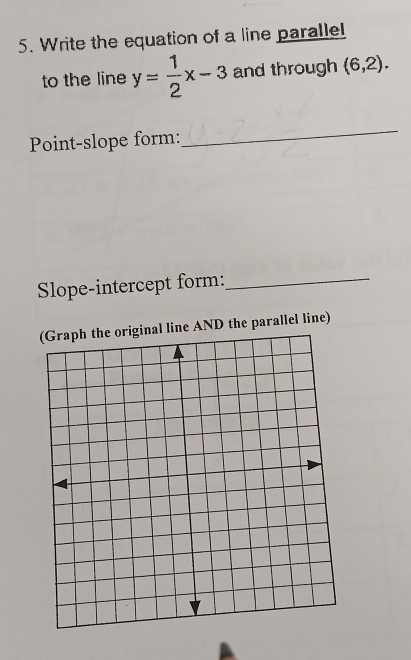 Write the equation of a line parallel 
to the line y= 1/2 x-3 and through (6,2). 
Point-slope form: 
_ 
Slope-intercept form:_ 
(Graph the original line AND the parallel line)