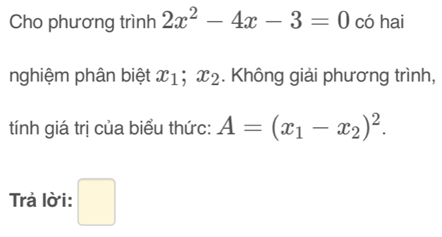 Cho phương trình 2x^2-4x-3=0 có hai 
nghiệm phân biệt x_1; x_2. Không giải phương trình, 
tính giá trị của biểu thức: A=(x_1-x_2)^2. 
Trả lời: □