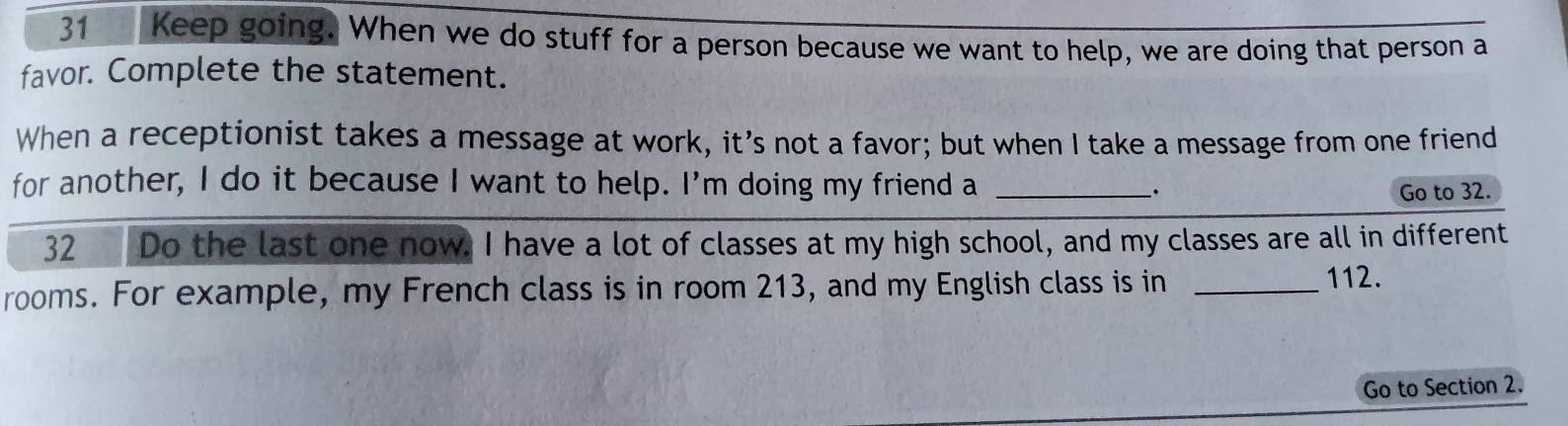 Keep going. When we do stuff for a person because we want to help, we are doing that person a 
favor. Complete the statement. 
When a receptionist takes a message at work, it’s not a favor; but when I take a message from one friend 
for another, I do it because I want to help. I’m doing my friend a_ 
. Go to 32. 
32 Do the last one now. I have a lot of classes at my high school, and my classes are all in different 
rooms. For example, my French class is in room 213, and my English class is in_
112. 
Go to Section 2.