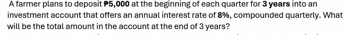 A farmer plans to deposit P5,000 at the beginning of each quarter for 3 years into an 
investment account that offers an annual interest rate of 8%, compounded quarterly. What 
will be the total amount in the account at the end of 3 years?