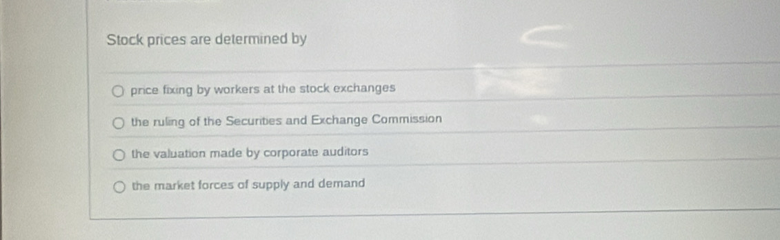 Stock prices are determined by
price fixing by workers at the stock exchanges
the ruling of the Securties and Exchange Commission
the valuation made by corporate auditors
the market forces of supply and demand