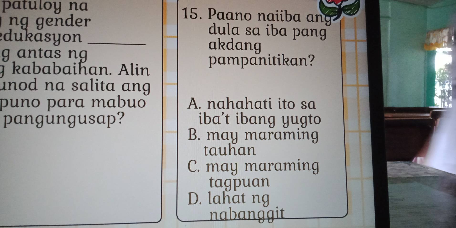 patuloy na 15. Paano naiiba ang
ng gender dula sa iba pang
dukāsyon _akdang
g antas ng
T kababaihan. Alin
pampanitikan?
unod na salita ang
puno para mabuo A. nahahati ito sa
pangungusap? iba’t ibang yugto
B. may maraming
tauhan
C. may maraming
tagpuan
D. lahat ng
nabanggit