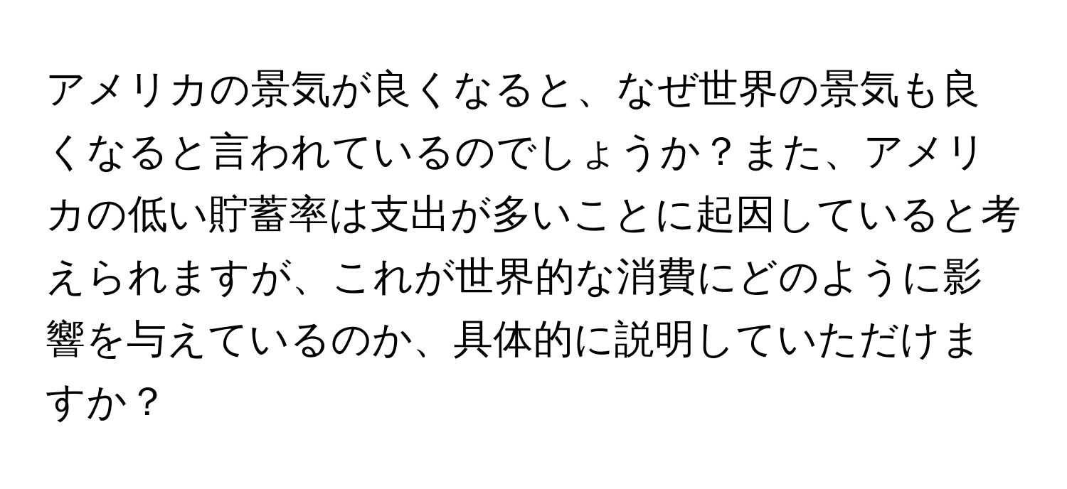 アメリカの景気が良くなると、なぜ世界の景気も良くなると言われているのでしょうか？また、アメリカの低い貯蓄率は支出が多いことに起因していると考えられますが、これが世界的な消費にどのように影響を与えているのか、具体的に説明していただけますか？