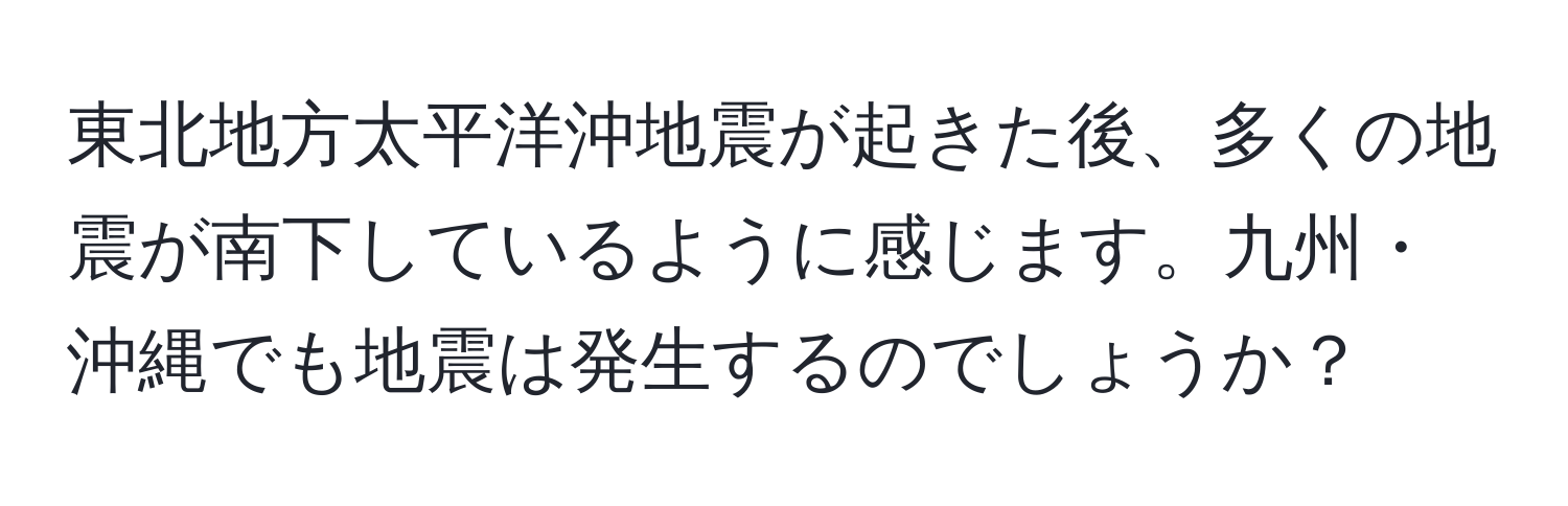 東北地方太平洋沖地震が起きた後、多くの地震が南下しているように感じます。九州・沖縄でも地震は発生するのでしょうか？