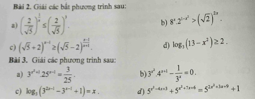 Giải các bất phương trình sau: 
a) ( 2/sqrt(5) )^ 1/x ≤ ( 2/sqrt(5) )^3. 
b) 8^x.2^(1-x^2)>(sqrt(2))^2x. 
c) (sqrt(5)+2)^x-1≥ (sqrt(5)-2)^ (x-1)/x+1 . 
d) log _3(13-x^2)≥ 2. 
Bài 3. Giải các phương trình sau: 
a) 3^(x^2)+1.25^(x-1)= 3/25 . 3^(x^2).4^(x+1)- 1/3^x =0. 
b) 
c) log _3(3^(2x-1)-3^(x-1)+1)=x. d) 5^(x^2)-4x+3+5^(x^2)+7x+6=5^(2x^2)+3x+9+1