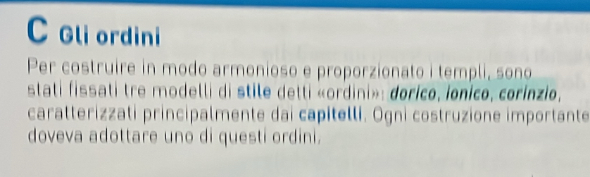 Gliordini 
Per costruire in modo armonioso e proporzionato i templi, sono 
stati fissati tre modelli di stile detti «ordini»: dorico, ionico, corinzio, 
caratterizzati principalmente dai capitelli. Ogni costruzione importante 
doveva adottare uno di questi ordini.