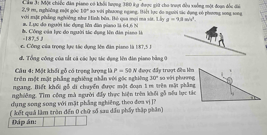 Một chiếc đàn piano có khối lượng 380 kg được giữ cho trượt đều xuống một đoạn dốc dài
2,9 m, nghiêng một góc 10° so với phương ngang. Biết lực do người tác dụng có phương song song 
với mặt phẳng nghiêng như Hình bên. Bỏ qua mọi ma sát. Lấy g=9,8m/s^2. 
a. Lực do người tác dụng lên đàn piano là 64,6 N
b. Công của lực do người tác dụng lên đàn piano là
-187,5 J
c. Công của trọng lực tác dụng lên đàn piano là 187,5 J
d. Tổng công của tất cả các lực tác dụng lên đàn piano bằng 0
Câu 4: Một khối gỗ có trọng lượng là P=50N được đẩy trượt đều lên 
trên một mặt phẳng nghiêng nhẫn với góc nghiêng 30° so với phương 
ngang. Biết khối gỗ di chuyển được một đoạn 1m trên mặt phẳng 
nghiêng. Tìm công mà người đẩy thực hiện trên khối gỗ nếu lực tác 
dụng song song với mặt phẳng nghiêng, theo đơn vị J? 
( kết quả làm tròn đến 0 chữ số sau dấu phẩy thập phân) 
Đáp án: