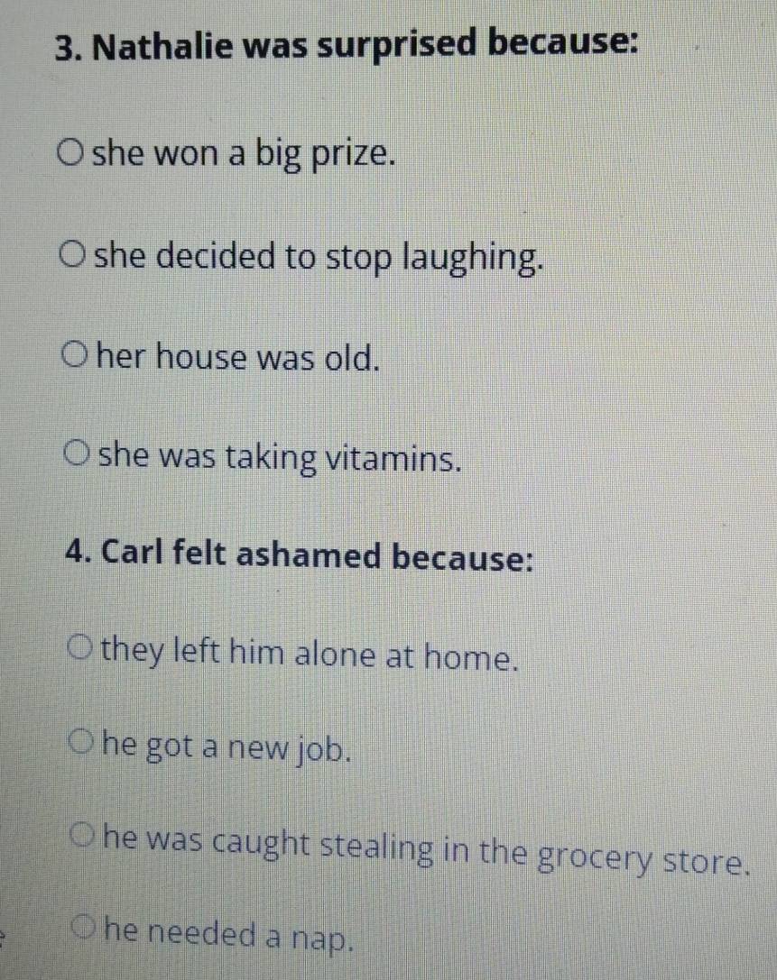 Nathalie was surprised because:
she won a big prize.
she decided to stop laughing.
her house was old.
she was taking vitamins.
4. Carl felt ashamed because:
they left him alone at home.
he got a new job.
he was caught stealing in the grocery store.
he needed a nap.