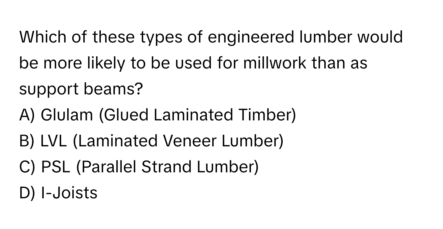 Which of these types of engineered lumber would be more likely to be used for millwork than as support beams? 
A) Glulam (Glued Laminated Timber) 
B) LVL (Laminated Veneer Lumber) 
C) PSL (Parallel Strand Lumber) 
D) I-Joists