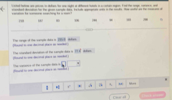 Listed below are prices in dollars for one night at different hotels in a certain region. Find the range, variance, and 
standard deviation for the given sample data, Include appropriate units in the resufts. How useful are the measures of 
variation for someone searching for a room?
218 187 83 106 244 04 193 208
The range of the sample data is 215.0 dollars. 
(Round to one decimal place as needed.) 
The standard deviation of the sample data is 77.4° dollars. 
(Round to one decimal place as needed.) 
The variance of the sample data is 
(Round to one decimal place as needed.) 
: = □ /□   8^1 |□ | sqrt(□ ) sqrt [4sqrt(8) ". (8,8) More 
Clear all Check answer