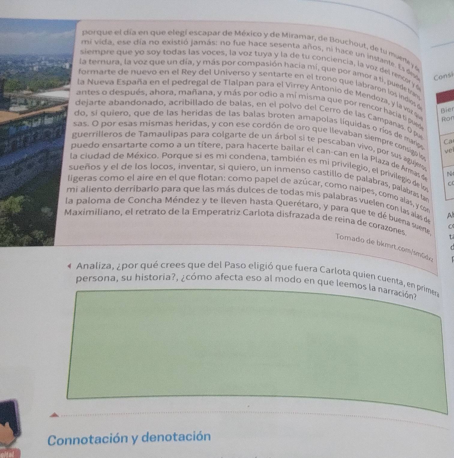 porque el día en que elegí escapar de México y de Miramar, de Bouchout, de tu muerte y 
mi vida, ese día no existió jamás: no fue hace sesenta años, ni hace un instante. Es des Consi
siempre que yo soy todas las voces, la voz tuya y la de tu conciencia, la voz del rencor y d
la ternura, la voz que un día, y más por compasión hacia mí, que por amor a ti, puede trans
formarte de nuevo en el Rey del Universo y sentarte en el trono que labraron los indios d
la Nueva España en el pedregal de Tlalpan para el Virrey Antonio de Mendoza, y la voz que Ron
antes o después, ahora, mañana, y más por odio a mí misma que por rencor hacia ti puede
Bier
dejarte abandonado, acribillado de balas, en el polvo del Cerro de las Campanas. O pue
do, si quiero, que de las heridas de las balas broten amapolas líquidas o ríos de maripo
sas. O por esas mismas heridas, y con ese cordón de oro que llevaban siempre consigo los
Ca
guerrilleros de Tamaulipas para colgarte de un árbol si te pescaban vivo, por sus agujeros
vel
puedo ensartarte como a un títere, para hacerte bailar el can-can en la Plaza de Armas de
la ciudad de México. Porque si es mi condena, también es mi privilegio, el privilegio de los
N
sueños y el de los locos, inventar, si quiero, un inmenso castillo de palabras, palabras tan
C
ligeras como el aire en el que flotan: como papel de azúcar, como naipes, como alas, y con
mi aliento derribarlo para que las más dulces de todas mis palabras vuelen con las alas de
la paloma de Concha Méndez y te lleven hasta Querétaro, y para que te dé buena suerte,
Al
Maximiliano, el retrato de la Emperatriz Carlota disfrazada de reina de corazones. C
t
Tomado de bkmrt.com/smGd
C
Analiza, ¿por qué crees que del Paso eligió que fuera Carlota quien cuenta, en primera
persona, su historia?, ¿cómo afecta eso al modo en que leemos la narración?
Connotación y denotación