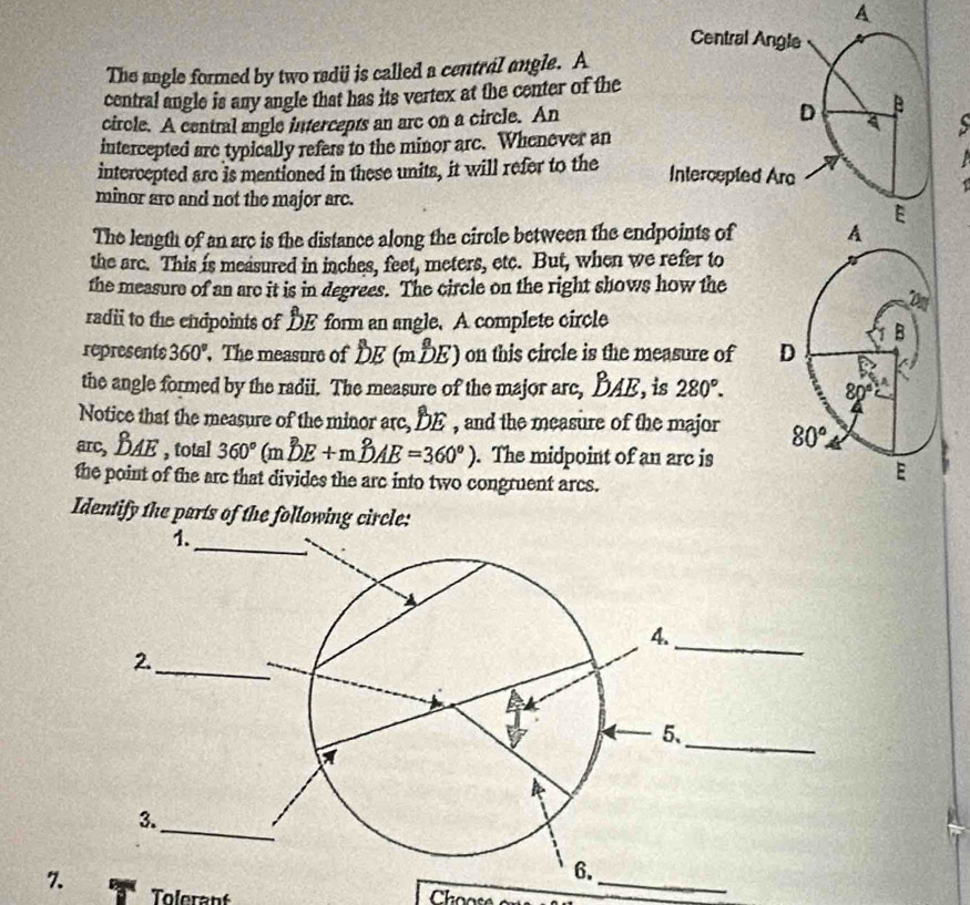 A
The angle formed by two radi is called a central angle. A
central angle is any angle that has its vertex at the center of the
circle. A central angle intercepts an arc on a circle. An
intercepted are typically refers to the minor arc. Whenever an
intercepted are is mentioned in these units, it will refer to the 
minor are and not the major arc.
The length of an arc is the distance along the circle between the endpoints of
the arc. This is measured in inches, feet, meters, etc. But, when we refer to
the measure of an are it is in degrees. The circle on the right shows how the
radii to the endpoints of DE form an angle. A complete circle
represents 360°. The measure of DE (mDE) on this circle is the measure of 
the angle formed by the radii. The measure of the major arc, BAE, is 280°.
Notice that the measure of the minor arc, DE , and the measure of the major 
arc, BAE , total 360^((circ)°(mwidehat D))E+mwidehat DAE=360°). The midpoint of an arc is
the point of the arc that divides the arc into two congruent arcs.
Identify the parts of the following circle:
_
7. Tolerant
Choose