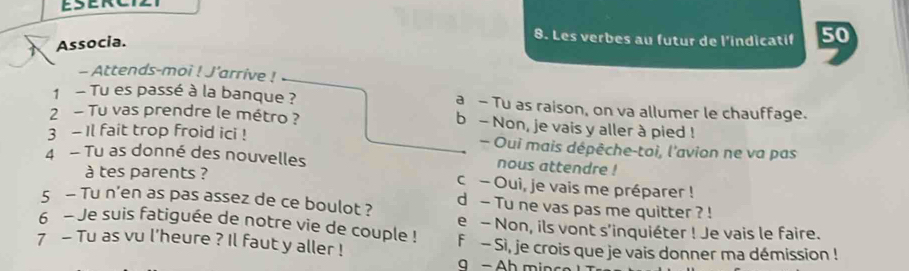 Associa.
8. Les verbes au futur de l'indicatif 50
- Attends-moi ! J'arrive !
1 - Tu es passé à la banque ? a - Tu as raison, on va allumer le chauffage.
2 - Tu vas prendre le métro ? b - Non, je vais y aller à pied !
3 - Il fait trop froid ici ! - Oui mais dépêche-toi, l'avion ne va pas
4 - Tu as donné des nouvelles nous attendre !
à tes parents ? c - Oui, je vais me préparer !
5 - Tu n’en as pas assez de ce boulot ? d - Tu ne vas pas me quitter ? !
6 - Je suis fatiguée de notre vie de couple ! e - Non, ils vont s'inquiéter ! Je vais le faire.
7 - Tu as vu l'heure ? Il faut y aller ! F - Si, je crois que je vais donner ma démission !