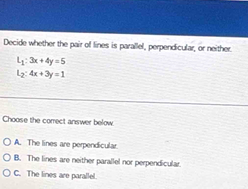 Decide whether the pair of lines is parallel, perpendicular, or neither.
L_1:3x+4y=5
L_2:4x+3y=1
Choose the correct answer below.
A. The lines are perpendicular.
B. The lines are neither parallel nor perpendicular.
C. The lines are parallel.