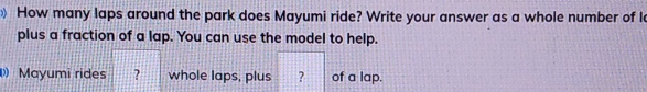 € How many laps around the park does Mayumi ride? Write your answer as a whole number of laps, 
plus a fraction of a lap. You can use the model to help. 
Mayumi rides ？ whole laps, plus ? of a lap.