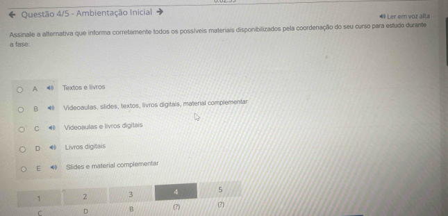 Questão 4/5 - Ambientação Inicial ◀ Ler em voz alta
Assinale a alternativa que informa corretamente todos os possíveis materiais disponibilizados pela coordenação do seu curso para estudo durante
a fase:
A Textos e livros
B Videoaulas, slides, textos, livros digitais, material complementar
C ⑱ Videoaulas e livros digitais
D Livros digitais
E 40 Slides e material complementar