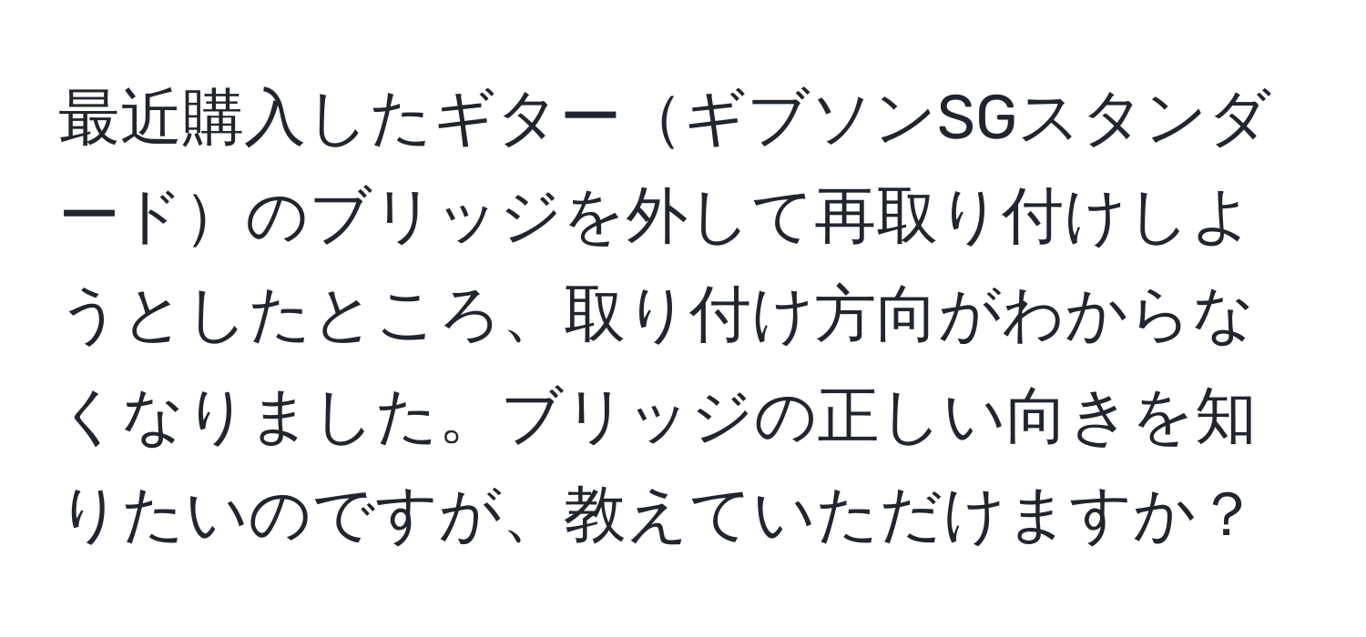 最近購入したギターギブソンSGスタンダードのブリッジを外して再取り付けしようとしたところ、取り付け方向がわからなくなりました。ブリッジの正しい向きを知りたいのですが、教えていただけますか？