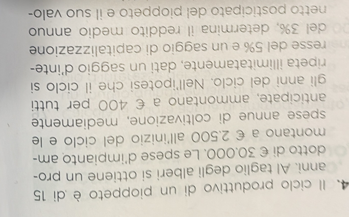 Il ciclo produttivo di un pioppeto è di 15
anni. Al taglio degli alberi si ottiene un pro- 
dotto di € 30.000. Le spese d’impianto am- 
montano a € 2.500 all'inizio del ciclo e le 
spese annue di coltivazione, mediamente 
anticipate, ammontano a € 400 per tutti 
gli anni del ciclo. Nell'ipotesi che il ciclo si 
ripeta illimitatamente, dati un saggio d'inte- 
resse del 5% e un saggio di capitalizzazione 
del 3%, determina il reddito medio annuo 
netto posticipato del pioppeto e il suo valo-