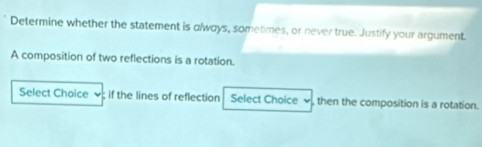 Determine whether the statement is always, sometimes, or never true. Justify your argument. 
A composition of two reflections is a rotation. 
Select Choice if the lines of reflection Select Choice v, then the composition is a rotation.