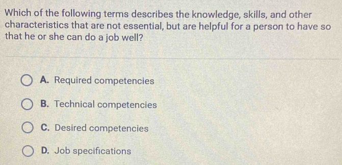 Which of the following terms describes the knowledge, skills, and other
characteristics that are not essential, but are helpful for a person to have so
that he or she can do a job well?
A. Required competencies
B. Technical competencies
C. Desired competencies
D. Job specifications